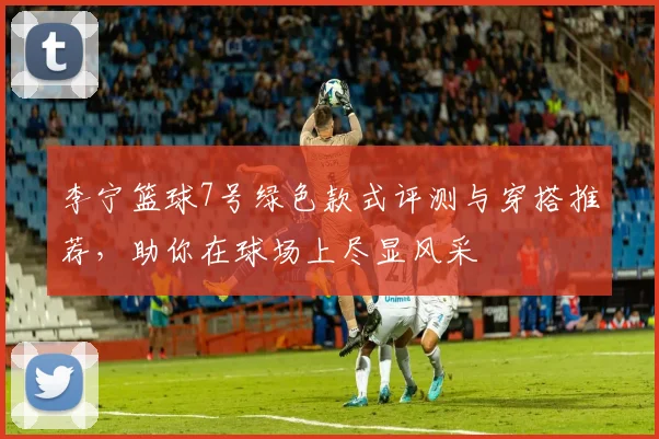 李宁篮球7号绿色款式评测与穿搭推荐，助你在球场上尽显风采