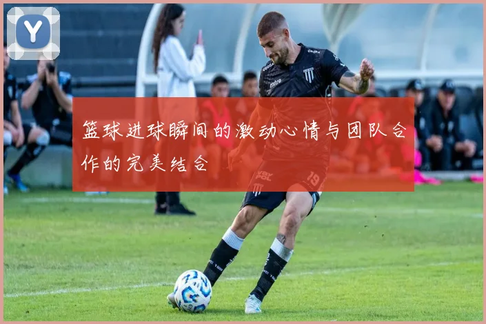 篮球进球瞬间的激动心情与团队合作的完美结合