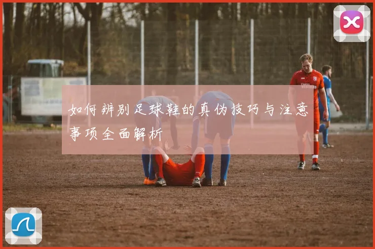 如何辨别足球鞋的真伪技巧与注意事项全面解析