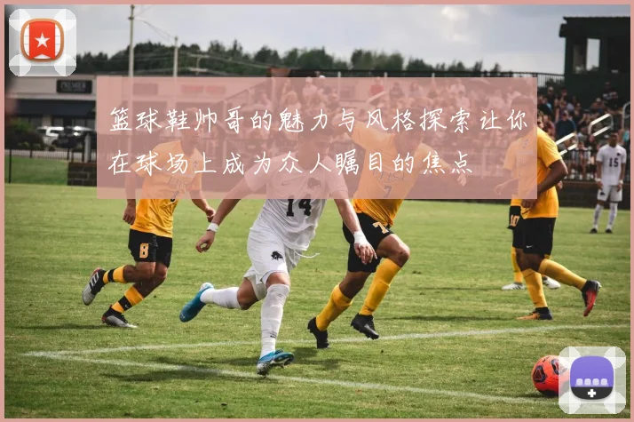 篮球鞋帅哥的魅力与风格探索让你在球场上成为众人瞩目的焦点