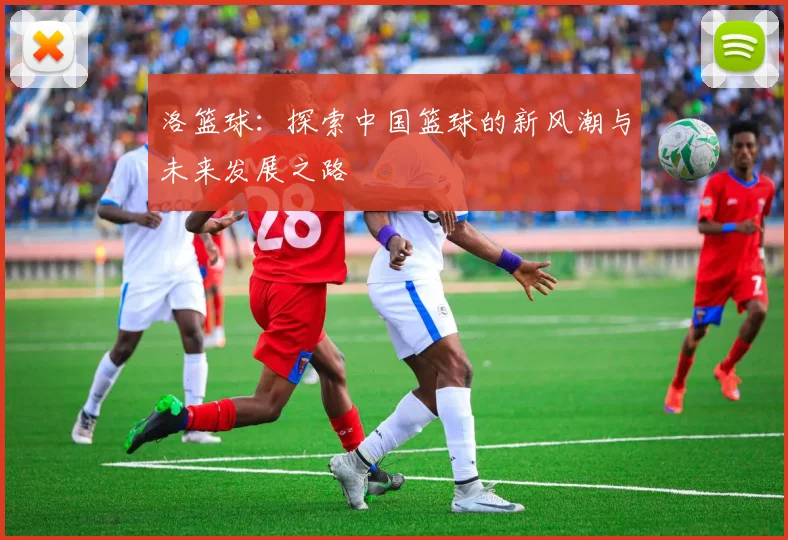 洛篮球：探索中国篮球的新风潮与未来发展之路