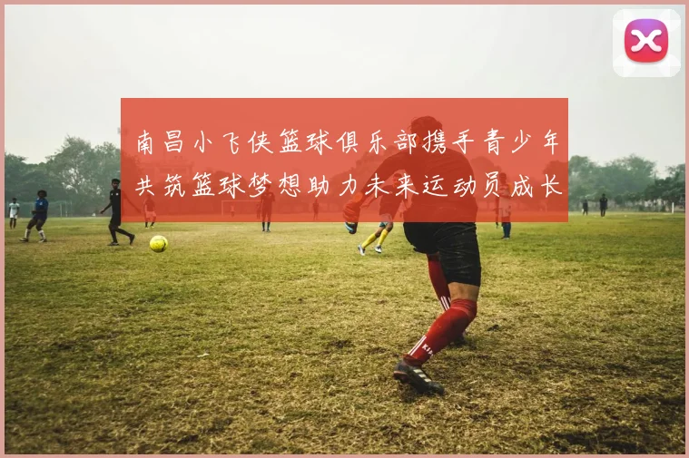 南昌小飞侠篮球俱乐部携手青少年共筑篮球梦想助力未来运动员成长