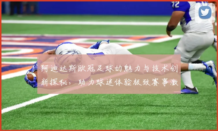 阿迪达斯欧冠足球的魅力与技术创新探秘，助力球迷体验极致赛事激情