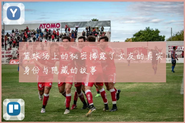 篮球场上的秘密揭露了女友的真实身份与隐藏的故事