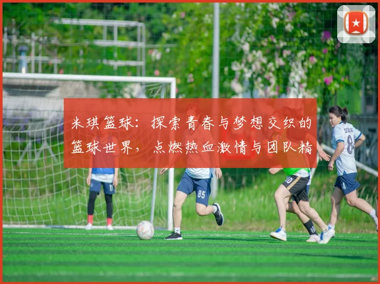 米琪篮球：探索青春与梦想交织的篮球世界，点燃热血激情与团队精神