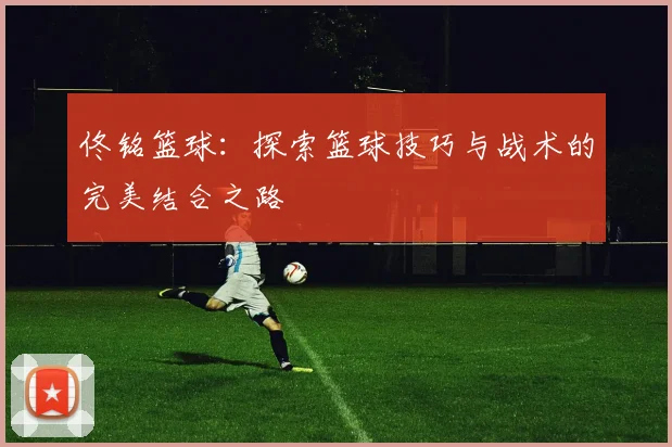 佟铭篮球：探索篮球技巧与战术的完美结合之路