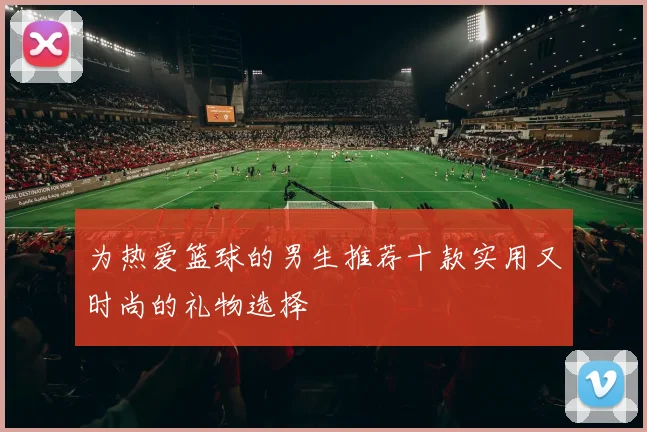 为热爱篮球的男生推荐十款实用又时尚的礼物选择