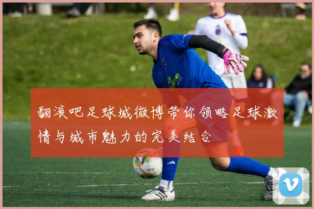 翻滚吧足球城微博带你领略足球激情与城市魅力的完美结合
