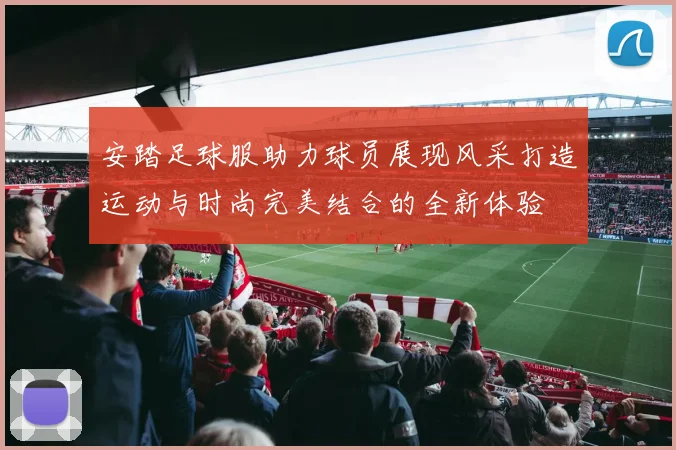 安踏足球服助力球员展现风采打造运动与时尚完美结合的全新体验